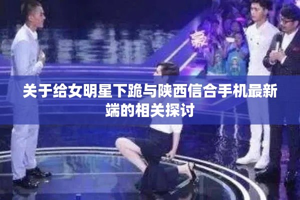 关于给女明星下跪与陕西信合手机最新端的相关探讨