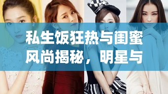 私生饭狂热与闺蜜风尚揭秘，明星与女生话题深度解读