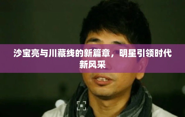 沙宝亮与川藏线的新篇章，明星引领时代新风采