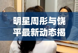 明星周彤与饶平最新动态揭秘,娱乐圈与社会热点话题聚焦