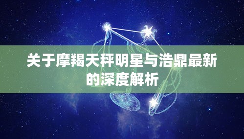 关于摩羯天秤明星与浩鼎最新的深度解析