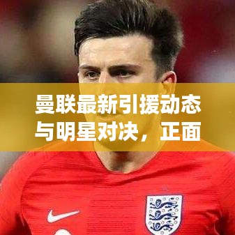 曼联最新引援动态与明星对决,正面交锋的火花四溅