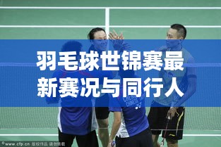 羽毛球世锦赛最新赛况与同行人实时报道更新