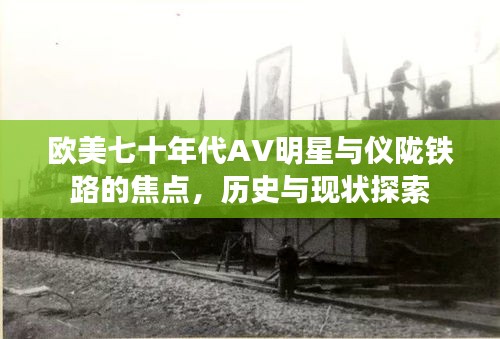 欧美七十年代AV明星与仪陇铁路的焦点,历史与现状探索