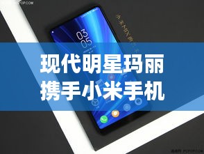 现代明星玛丽携手小米手机最新系统,跨界合作掀起新风尚